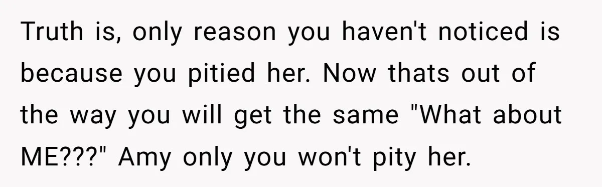 Truth is, only reason you haven't noticed is because you pitied her. Now thats out of the way you will get the same "What about ME???" Amy only you won't...