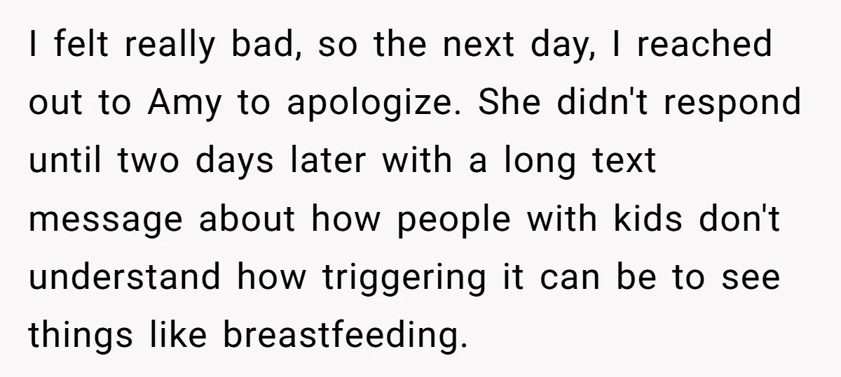 I felt really bad, so the next day, I reached out to Amy to apologize. She didn't respond until two days later with a long text message about how people...