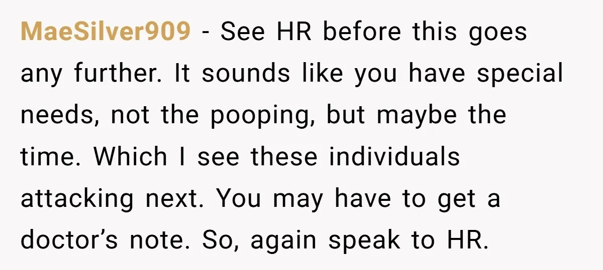 MaeSilver909 − See HR before this goes any further. It sounds like you have special needs, not the pooping, but maybe the time. Which I see these individuals attacking next....