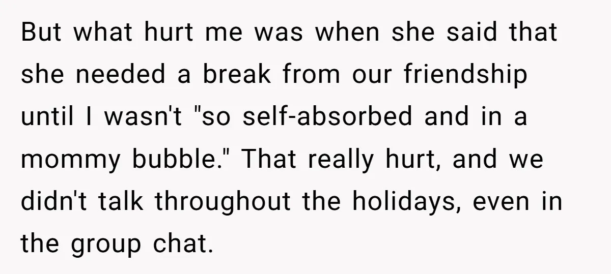 But what hurt me was when she said that she needed a break from our friendship until I wasn't "so self-absorbed and in a mommy bubble." That really hurt, and...