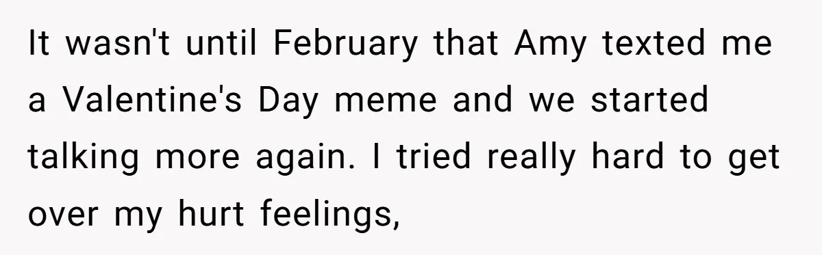 It wasn't until February that Amy texted me a Valentine's Day meme and we started talking more again. I tried really hard to get over my hurt feelings,