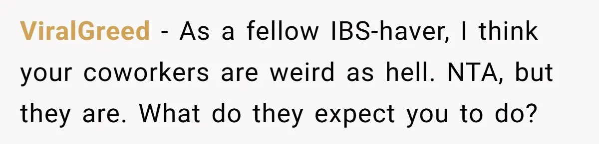 ViralGreed − As a fellow IBS-haver, I think your coworkers are weird as hell. NTA, but they are. What do they expect you to do?