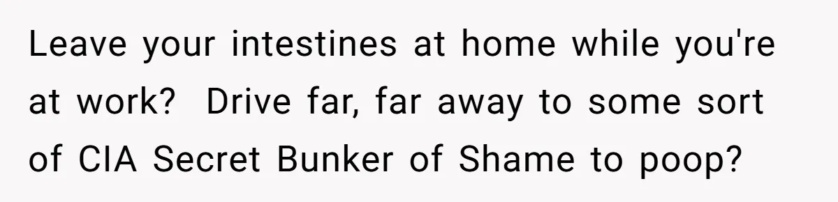 Leave your intestines at home while you're at work?  Drive far, far away to some sort of CIA Secret Bunker of Shame to poop?