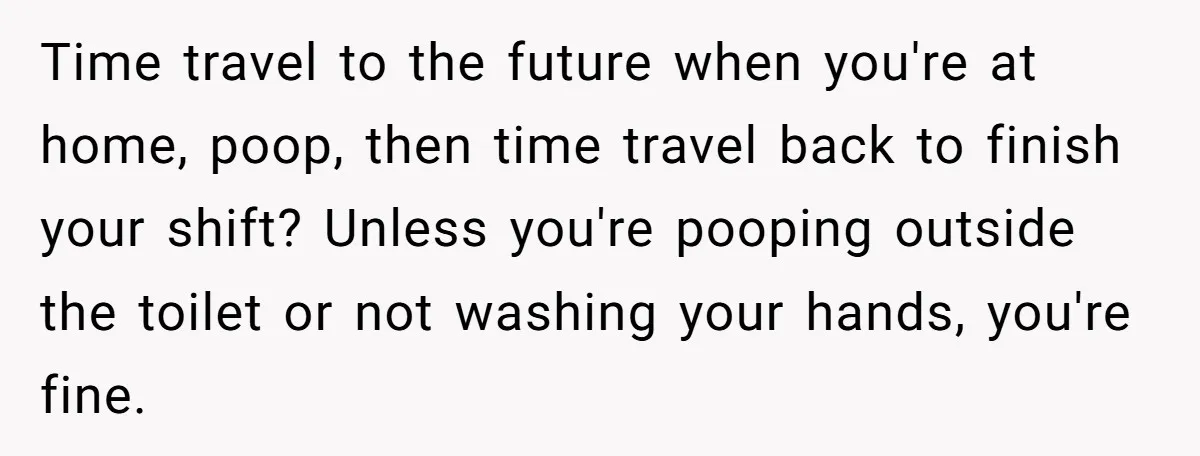 Time travel to the future when you're at home, poop, then time travel back to finish your shift? Unless you're pooping outside the toilet or not washing your hands, you're...