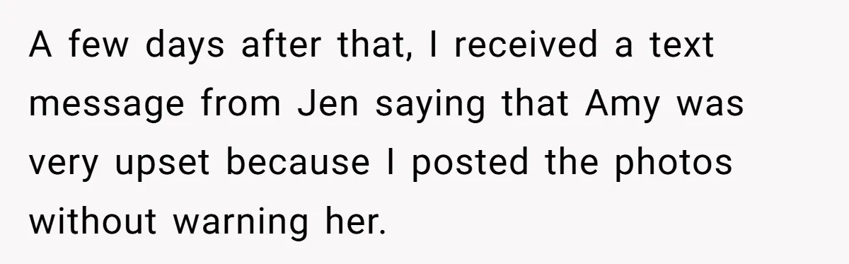 A few days after that, I received a text message from Jen saying that Amy was very upset because I posted the photos without warning her.