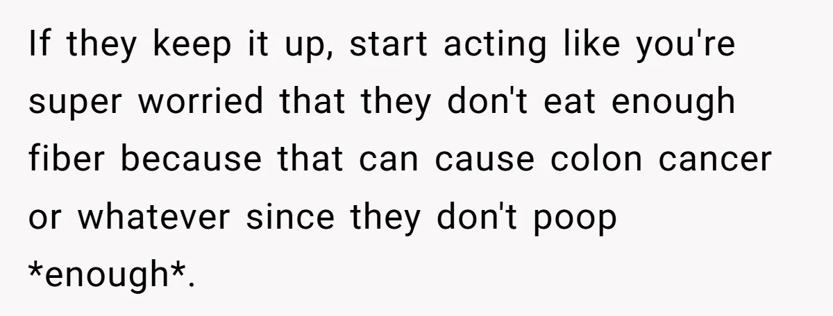 If they keep it up, start acting like you're super worried that they don't eat enough fiber because that can cause colon cancer or whatever since they don't poop *enough*.
