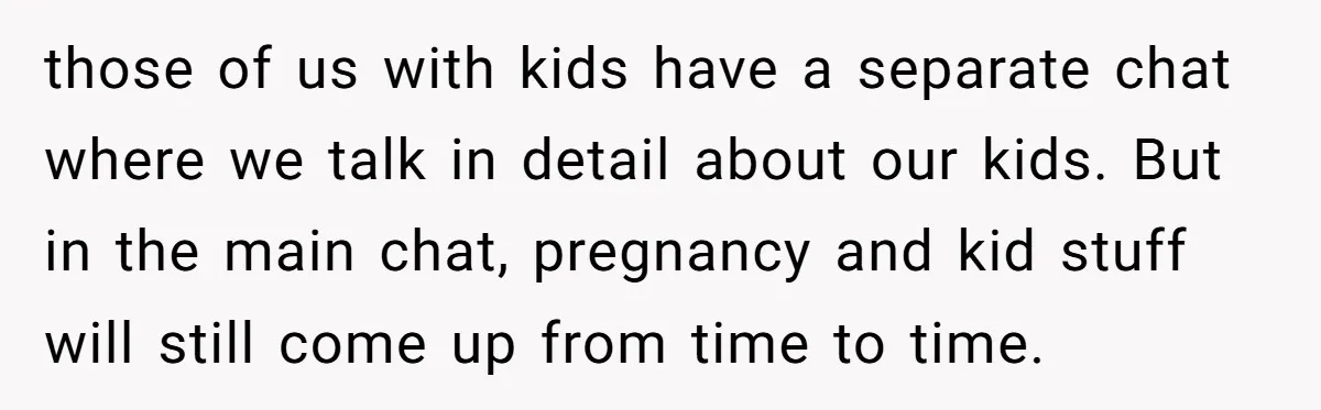 those of us with kids have a separate chat where we talk in detail about our kids. But in the main chat, pregnancy and kid stuff will still come up...