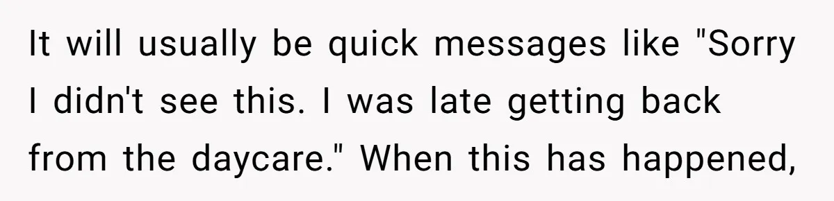 It will usually be quick messages like "Sorry I didn't see this. I was late getting back from the daycare." When this has happened,