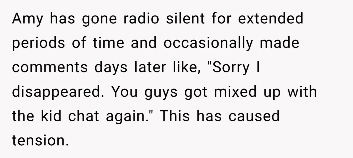 Amy has gone radio silent for extended periods of time and occasionally made comments days later like, "Sorry I disappeared. You guys got mixed up with the kid chat again."...