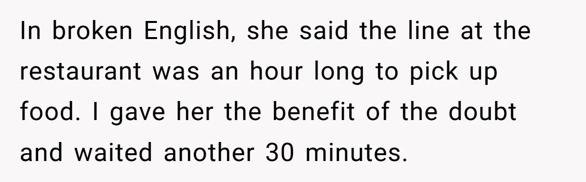 In broken English, she said the line at the restaurant was an hour long to pick up food. I gave her the benefit of the doubt and waited another 30...