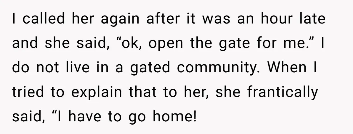 I called her again after it was an hour late and she said, “ok, open the gate for me.” I do not live in a gated community. When I tried...