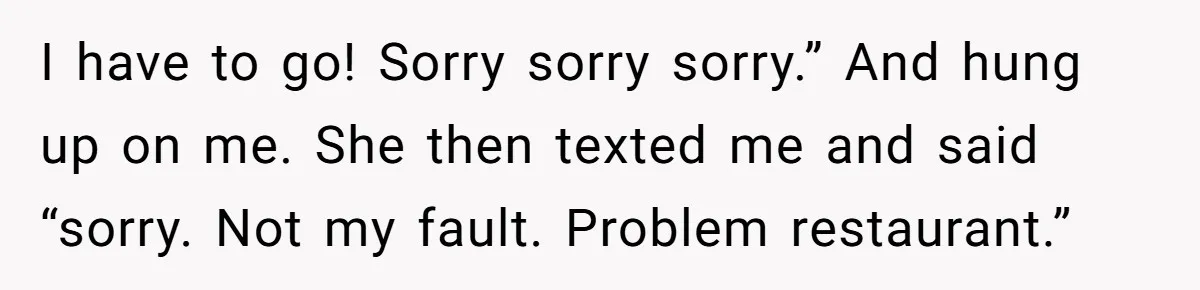 I have to go! Sorry sorry sorry.” And hung up on me. She then texted me and said “sorry. Not my fault. Problem restaurant.”