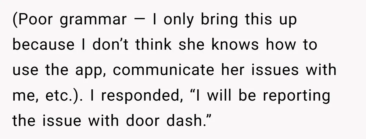 (Poor grammar — I only bring this up because I don’t think she knows how to use the app, communicate her issues with me, etc.). I responded, “I will be...