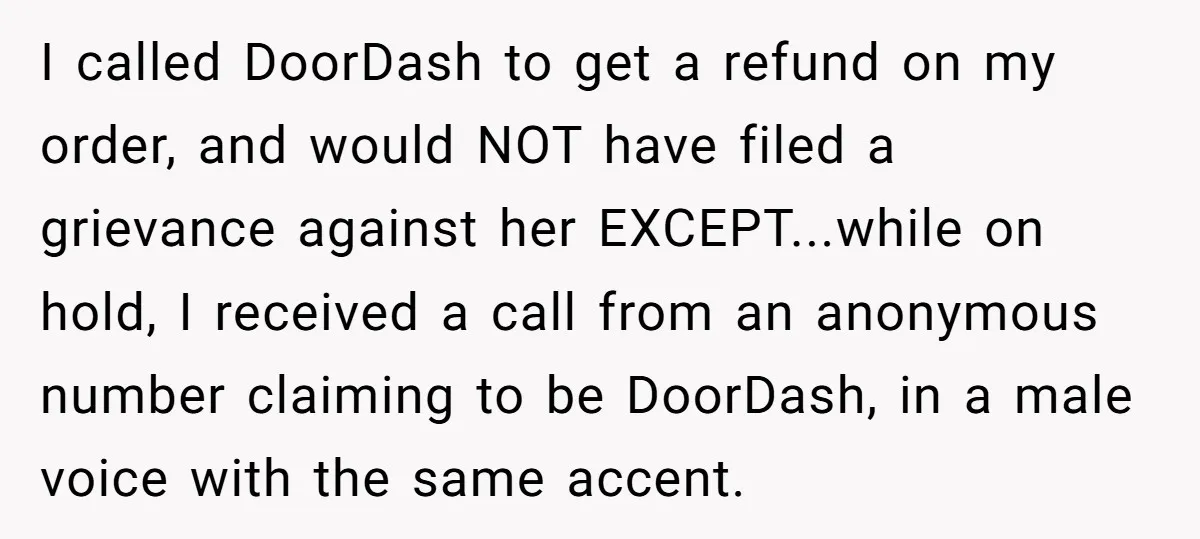 I called DoorDash to get a refund on my order, and would NOT have filed a grievance against her EXCEPT...while on hold, I received a call from an anonymous number...
