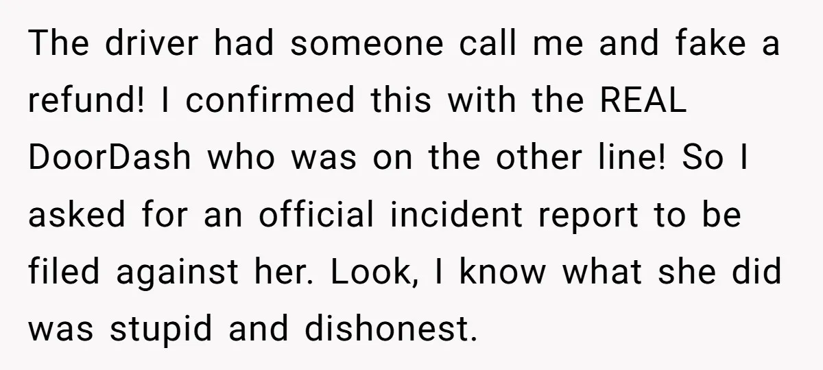 The driver had someone call me and fake a refund! I confirmed this with the REAL DoorDash who was on the other line! So I asked for an official incident...
