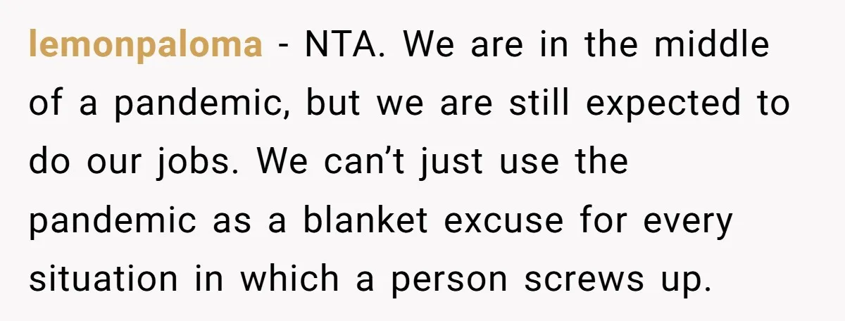 lemonpaloma − NTA. We are in the middle of a pandemic, but we are still expected to do our jobs. We can’t just use the pandemic as a blanket excuse...