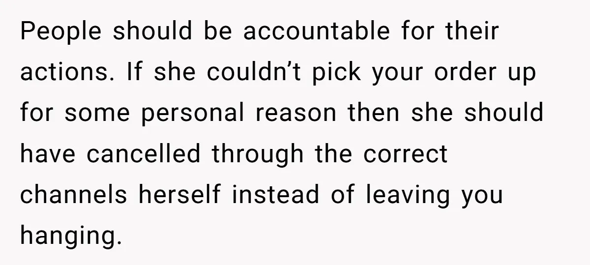 People should be accountable for their actions. If she couldn’t pick your order up for some personal reason then she should have cancelled through the correct channels herself instead of...