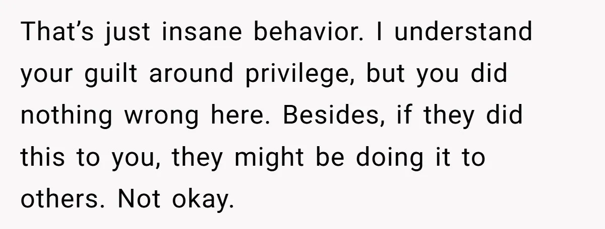 That’s just insane behavior. I understand your guilt around privilege, but you did nothing wrong here. Besides, if they did this to you, they might be doing it to others....