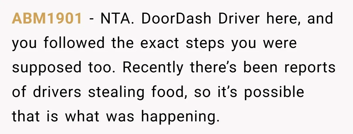 ABM1901 − NTA. DoorDash Driver here, and you followed the exact steps you were supposed too. Recently there’s been reports of drivers stealing food, so it’s possible that is what...