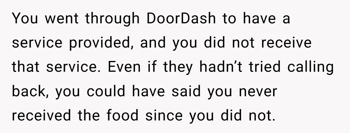 You went through DoorDash to have a service provided, and you did not receive that service. Even if they hadn’t tried calling back, you could have said you never received...