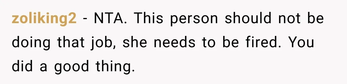 zoliking2 − NTA. This person should not be doing that job, she needs to be fired. You did a good thing.