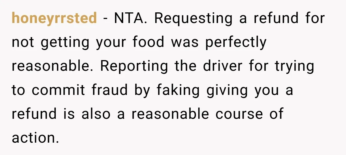 honeyrrsted − NTA. Requesting a refund for not getting your food was perfectly reasonable. Reporting the driver for trying to commit fraud by faking giving you a refund is also...