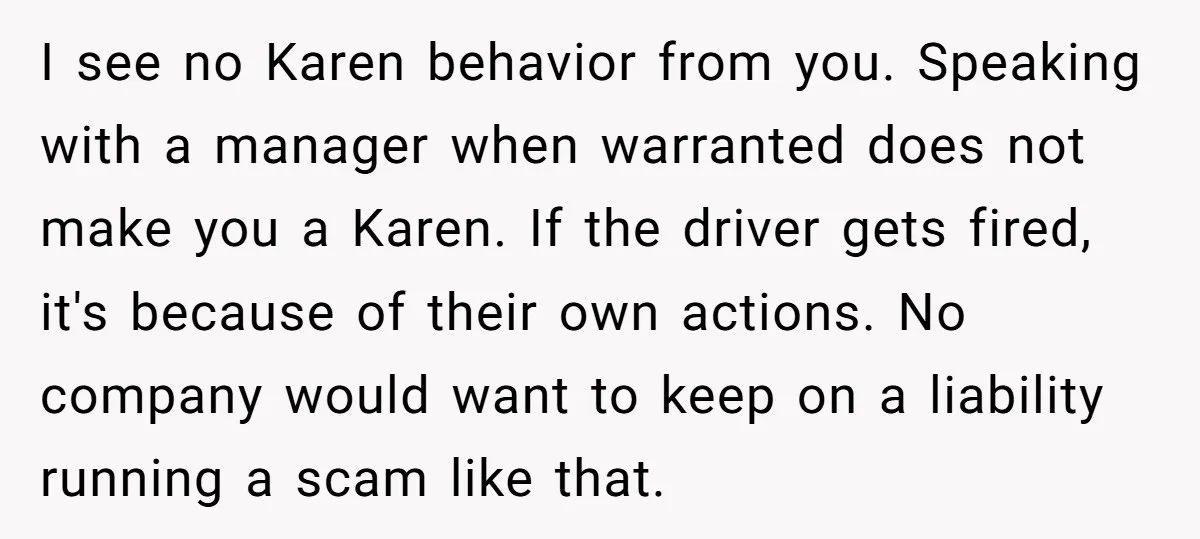 I see no Karen behavior from you. Speaking with a manager when warranted does not make you a Karen. If the driver gets fired, it's because of their own actions....