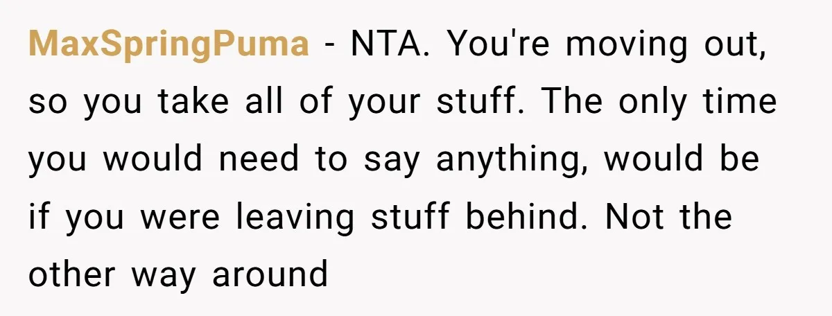 MaxSpringPuma − NTA. You're moving out, so you take all of your stuff. The only time you would need to say anything, would be if you were leaving stuff behind....