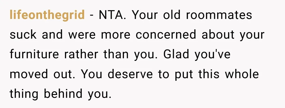 lifeonthegrid − NTA. Your old roommates suck and were more concerned about your furniture rather than you. Glad you've moved out. You deserve to put this whole thing behind you.