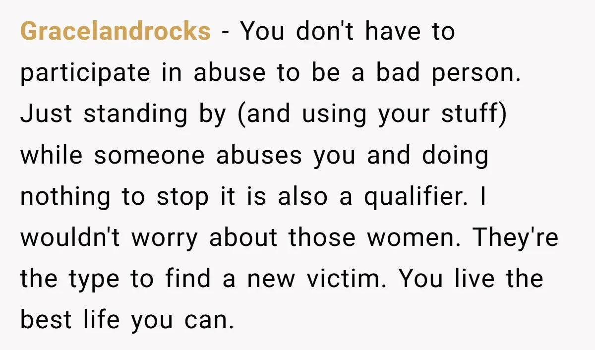 Gracelandrocks − You don't have to participate in abuse to be a bad person. Just standing by (and using your stuff) while someone abuses you and doing nothing to stop...