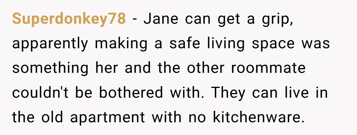 Superdonkey78 − Jane can get a grip, apparently making a safe living space was something her and the other roommate couldn't be bothered with. They can live in the old...