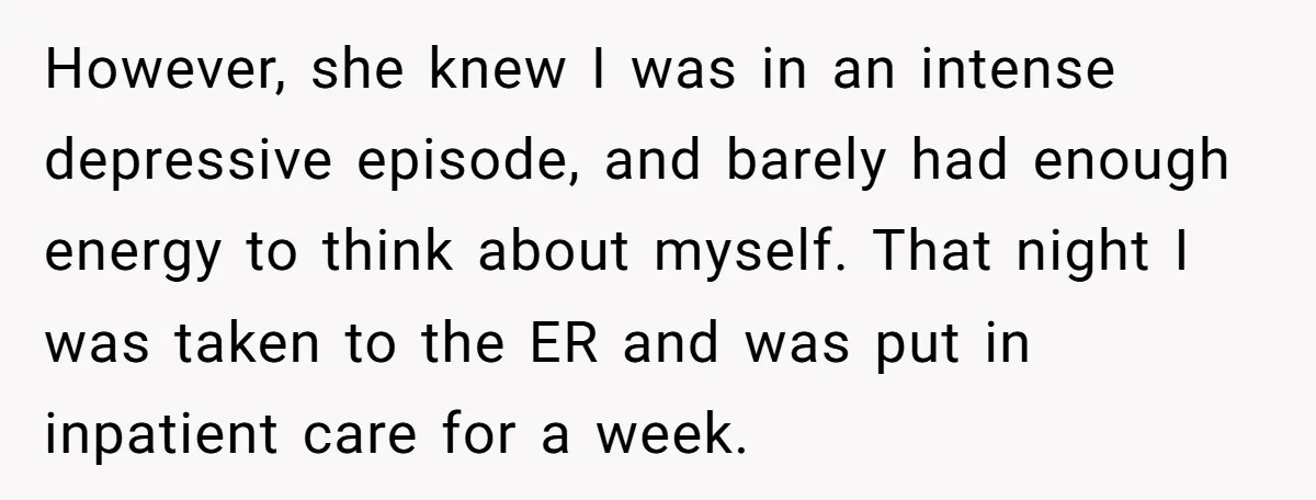 However, she knew I was in an intense depressive episode, and barely had enough energy to think about myself. That night I was taken to the ER and was put...