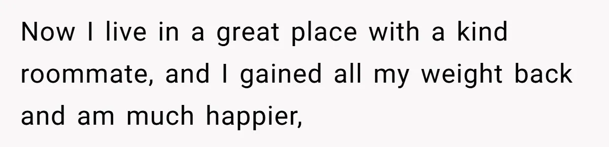 Now I live in a great place with a kind roommate, and I gained all my weight back and am much happier,