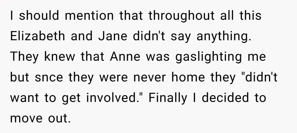 I should mention that throughout all this Elizabeth and Jane didn't say anything. They knew that Anne was gaslighting me but snce they were never home they "didn't want to...