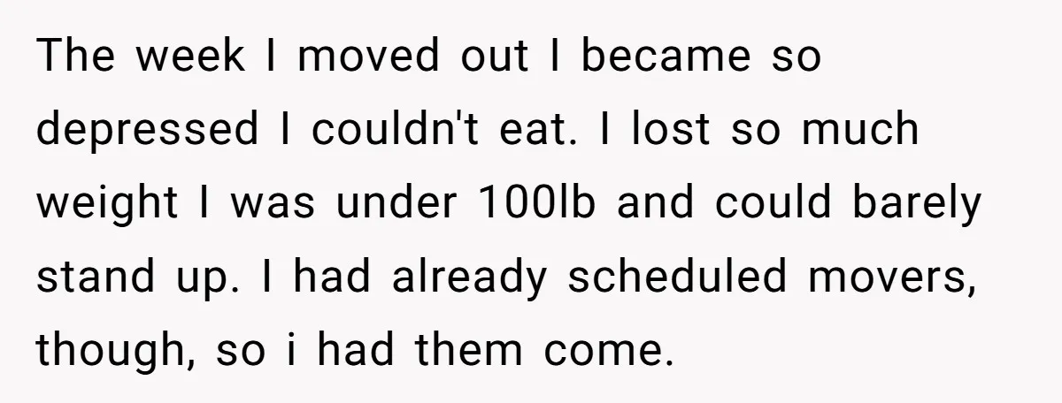 The week I moved out I became so depressed I couldn't eat. I lost so much weight I was under 100lb and could barely stand up. I had already scheduled...