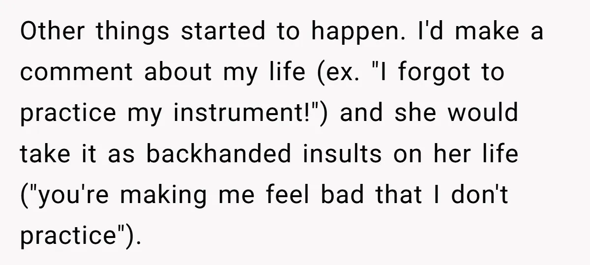 Other things started to happen. I'd make a comment about my life (ex. "I forgot to practice my instrument!") and she would take it as backhanded insults on her life...