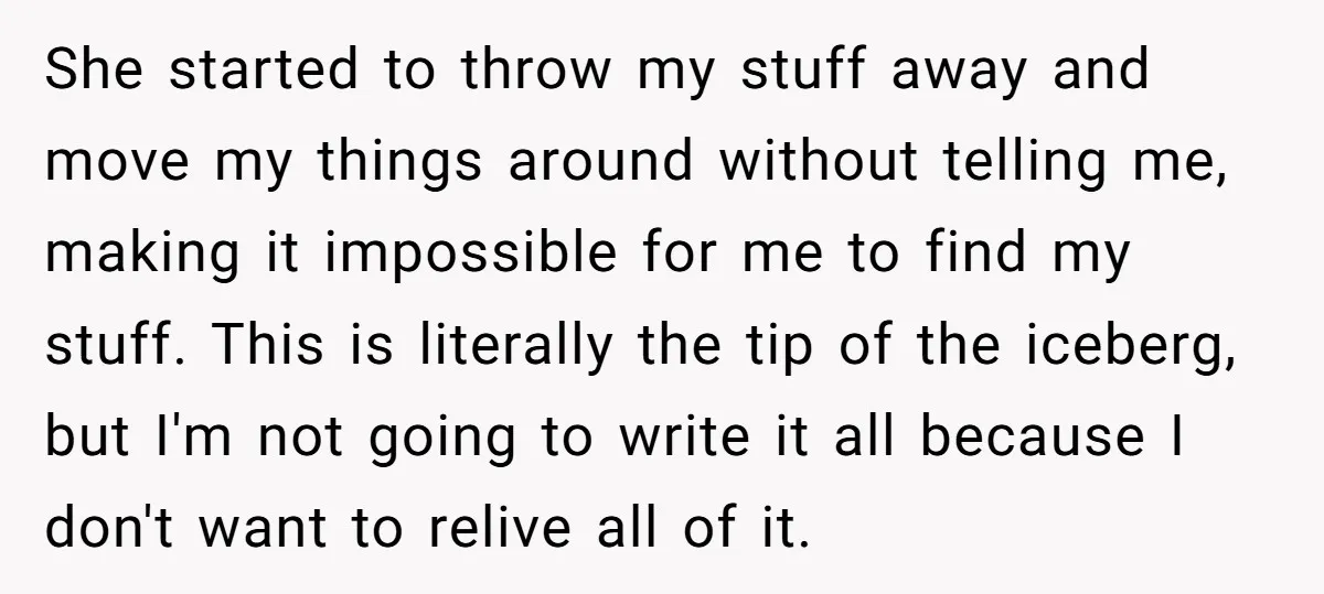 She started to throw my stuff away and move my things around without telling me, making it impossible for me to find my stuff. This is literally the tip of...