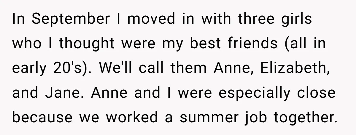 In September I moved in with three girls who I thought were my best friends (all in early 20's). We'll call them Anne, Elizabeth, and Jane. Anne and I were...