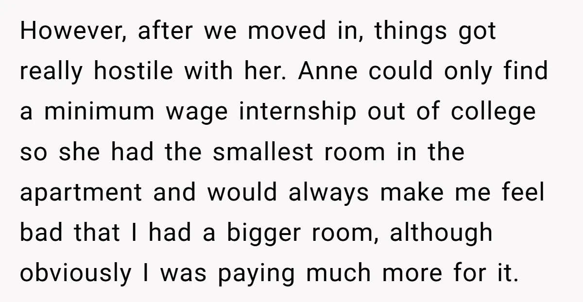 However, after we moved in, things got really hostile with her. Anne could only find a minimum wage internship out of college so she had the smallest room in the...