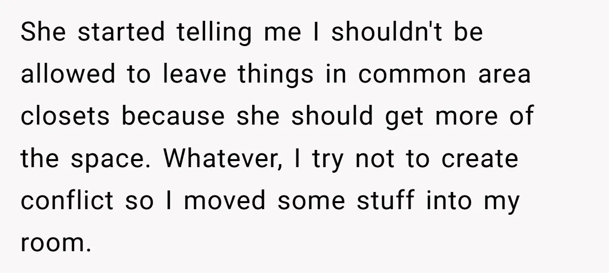 She started telling me I shouldn't be allowed to leave things in common area closets because she should get more of the space. Whatever, I try not to create conflict...
