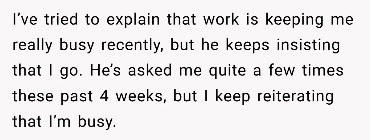 I’ve tried to explain that work is keeping me really busy recently, but he keeps insisting that I go. He’s asked me quite a few times these past 4 weeks,...
