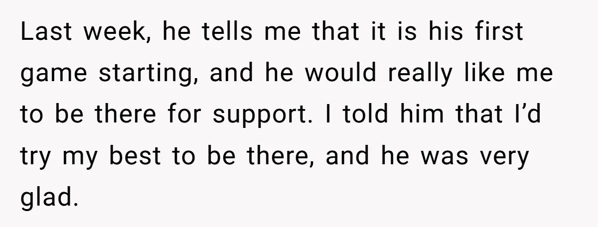Last week, he tells me that it is his first game starting, and he would really like me to be there for support. I told him that I’d try my...