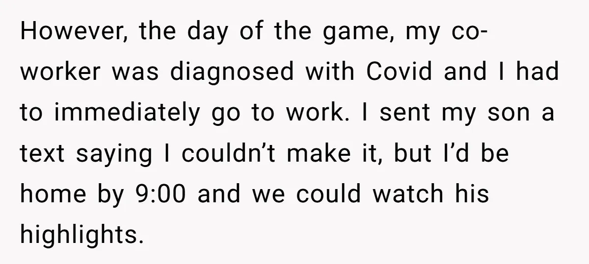 However, the day of the game, my co-worker was diagnosed with Covid and I had to immediately go to work. I sent my son a text saying I couldn’t make...