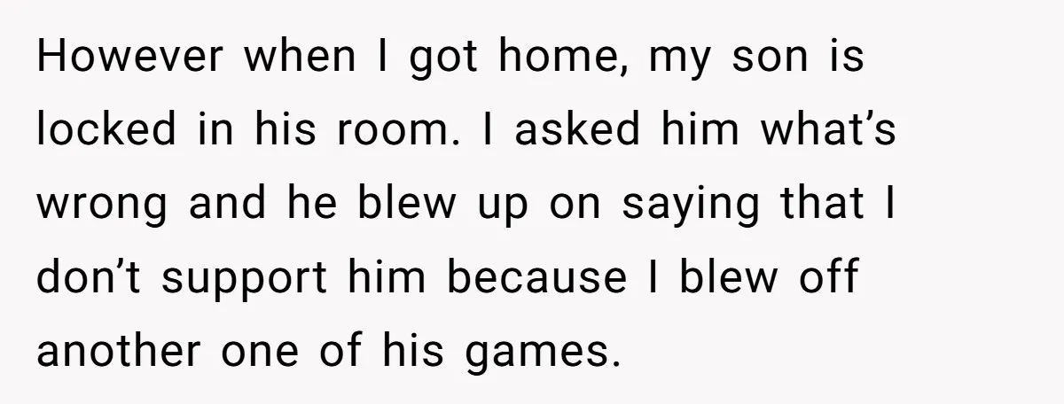 However when I got home, my son is locked in his room. I asked him what’s wrong and he blew up on saying that I don’t support him because I...