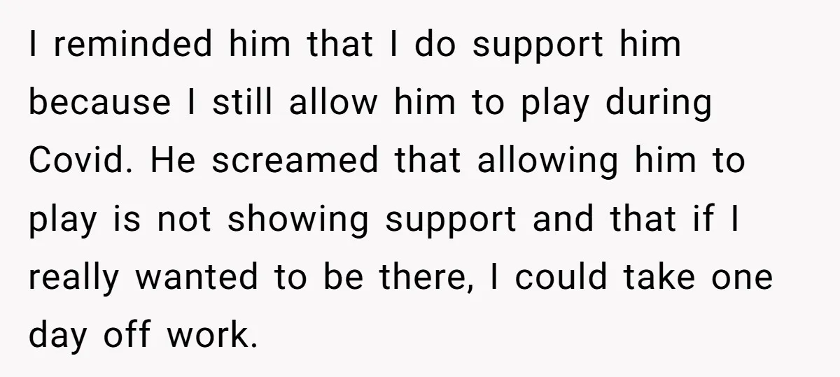 I reminded him that I do support him because I still allow him to play during Covid. He screamed that allowing him to play is not showing support and that...