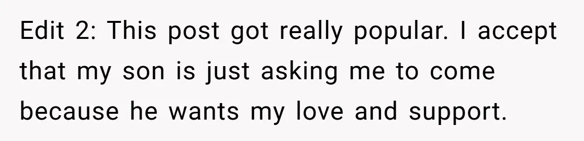 Edit 2: This post got really popular. I accept that my son is just asking me to come because he wants my love and support.