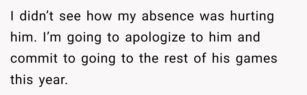 I didn’t see how my absence was hurting him. I’m going to apologize to him and commit to going to the rest of his games this year.