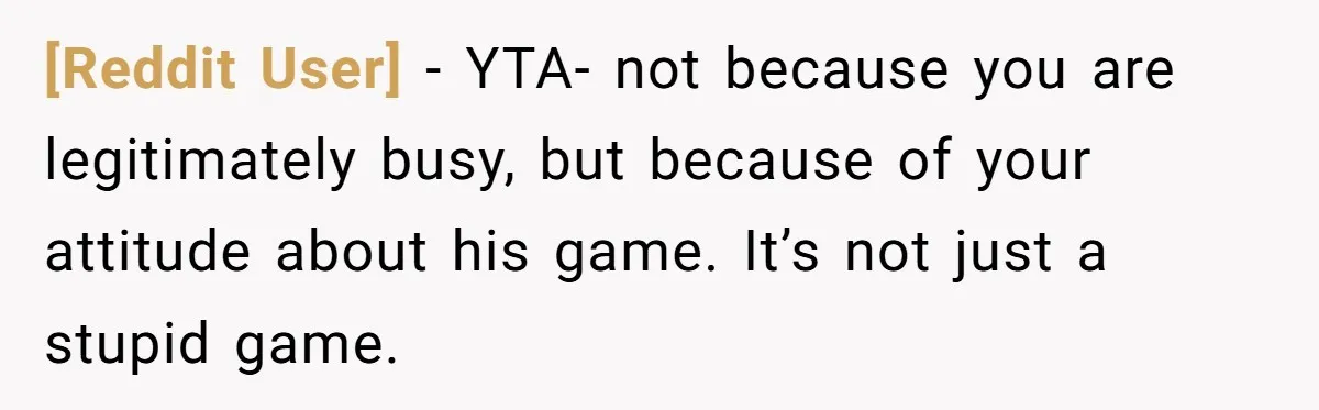 [Reddit User] − YTA- not because you are legitimately busy, but because of your attitude about his game. It’s not just a stupid game.