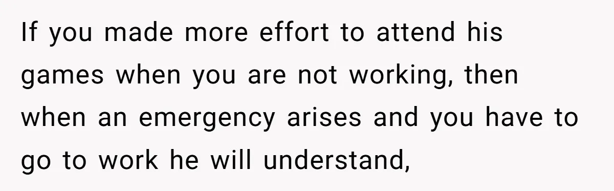 If you made more effort to attend his games when you are not working, then when an emergency arises and you have to go to work he will understand,