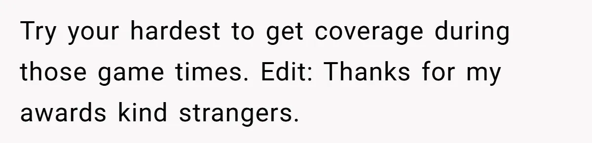 Try your hardest to get coverage during those game times. Edit: Thanks for my awards kind strangers.